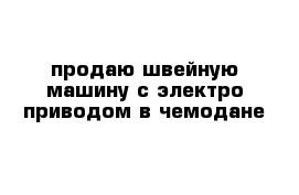  продаю швейную машину с электро приводом в чемодане